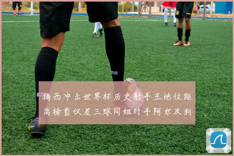 梅西冲击世界杯历史射手王地位距离榜首仅差三球同组对手阿尔及利亚奥地利约旦