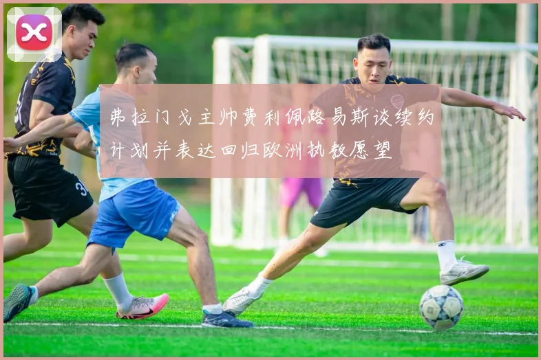 弗拉门戈主帅费利佩路易斯谈续约计划并表达回归欧洲执教愿望