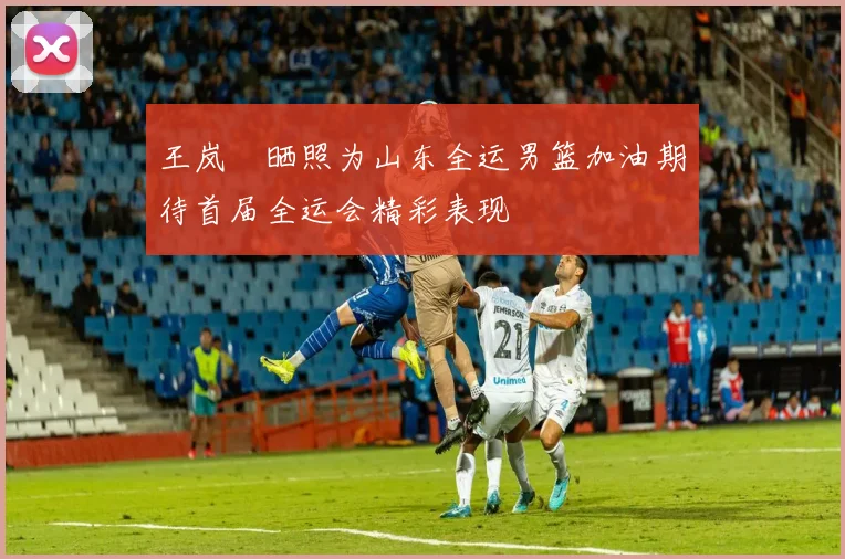 王岚嵚晒照为山东全运男篮加油期待首届全运会精彩表现