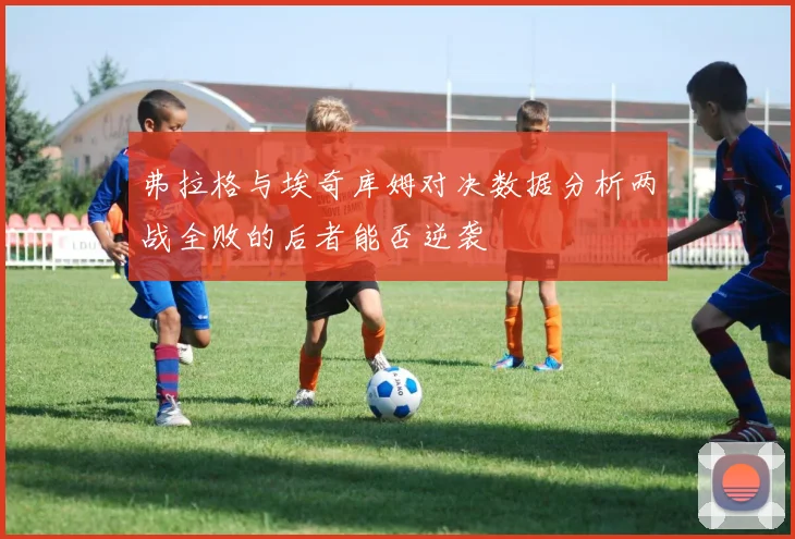 弗拉格与埃奇库姆对决数据分析两战全败的后者能否逆袭