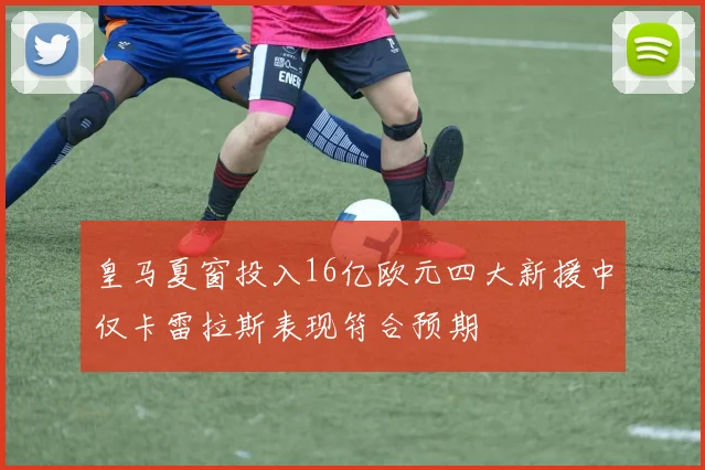 皇马夏窗投入16亿欧元四大新援中仅卡雷拉斯表现符合预期