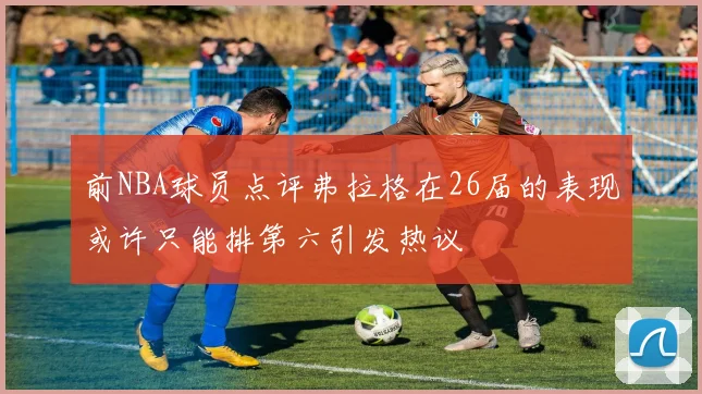 前NBA球员点评弗拉格在26届的表现或许只能排第六引发热议