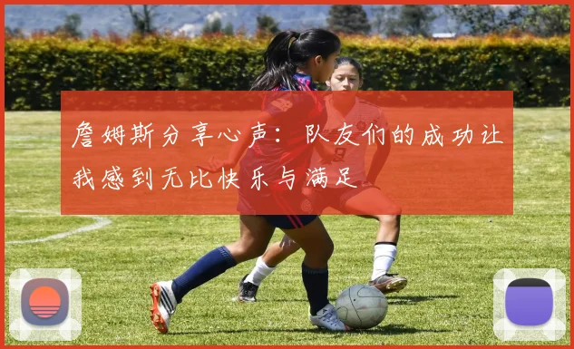 詹姆斯分享心声：队友们的成功让我感到无比快乐与满足
