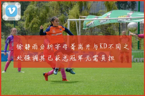 徐静雨分析字母哥离开与KD不同之处强调其已获总冠军无需负担
