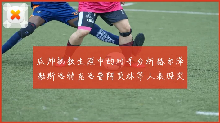 瓜帅执教生涯中的对手分析赫尔泽勒斯洛特克洛普阿莫林等人表现突出