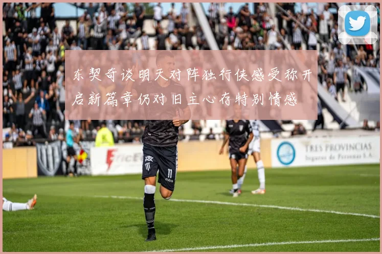东契奇谈明天对阵独行侠感受称开启新篇章仍对旧主心存特别情感