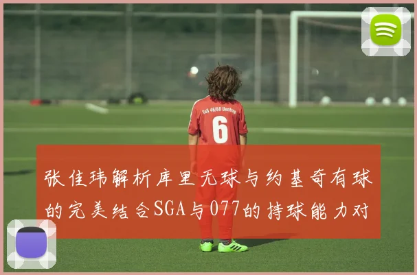 张佳玮解析库里无球与约基奇有球的完美结合SGA与077的持球能力对比文班的防守实力分析