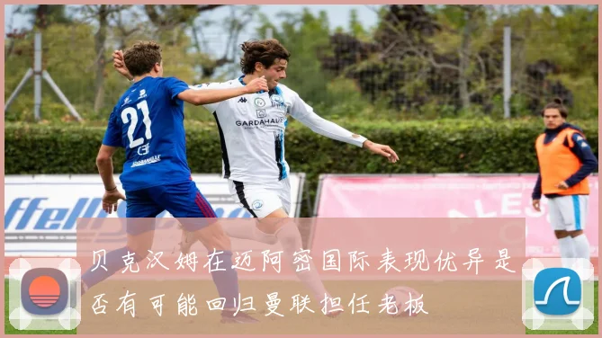 贝克汉姆在迈阿密国际表现优异是否有可能回归曼联担任老板