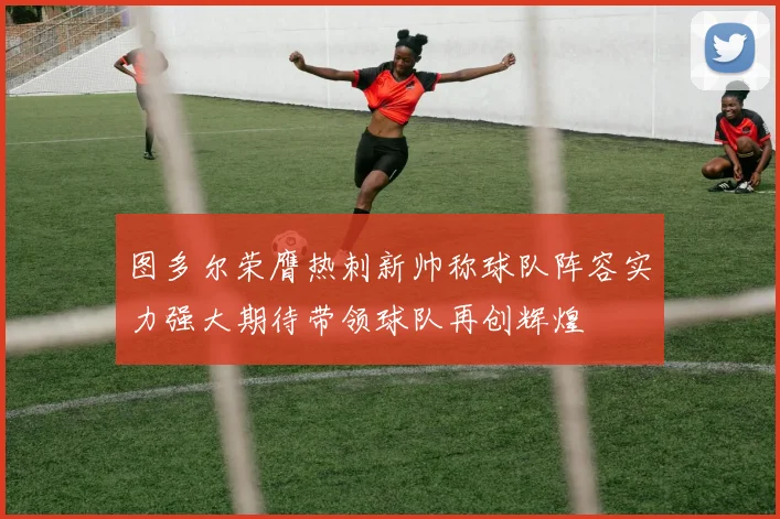 图多尔荣膺热刺新帅称球队阵容实力强大期待带领球队再创辉煌