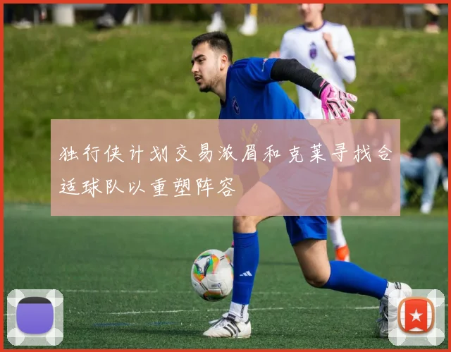 独行侠计划交易浓眉和克莱寻找合适球队以重塑阵容
