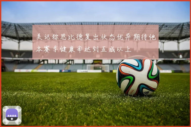 美记称恩比德复出状态优异期待他本赛季健康率达到五成以上
