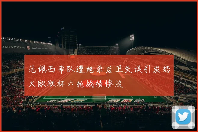 范佩西率队遭绝杀后卫失误引发怒火欧联杯六轮战绩惨淡