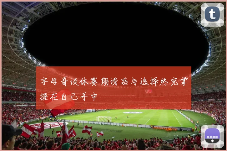 字母哥谈休赛期诱惑与选择终究掌握在自己手中