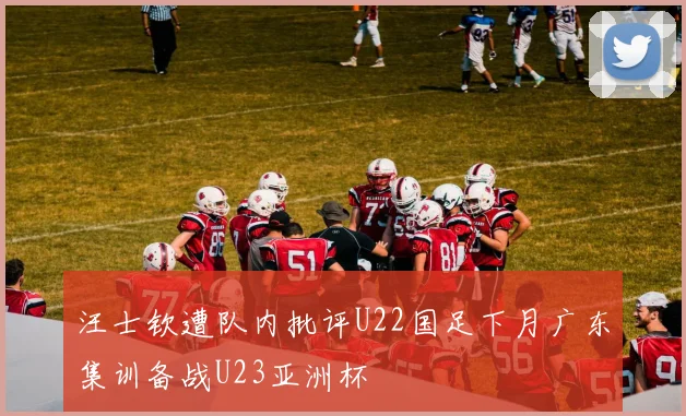 汪士钦遭队内批评U22国足下月广东集训备战U23亚洲杯