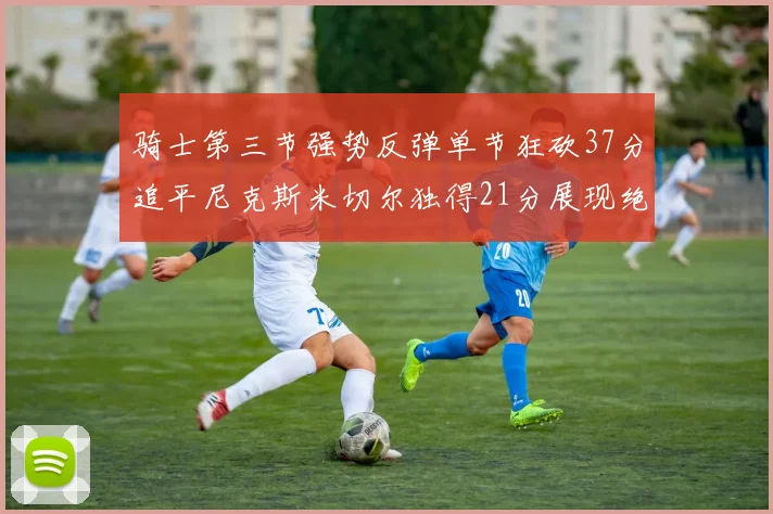 骑士第三节强势反弹单节狂砍37分追平尼克斯米切尔独得21分展现绝佳状态