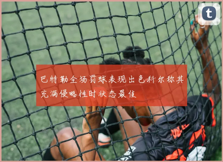 巴特勒全场罚球表现出色科尔称其充满侵略性时状态最佳