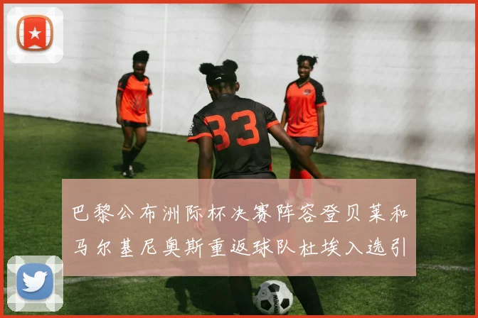 巴黎公布洲际杯决赛阵容登贝莱和马尔基尼奥斯重返球队杜埃入选引关注