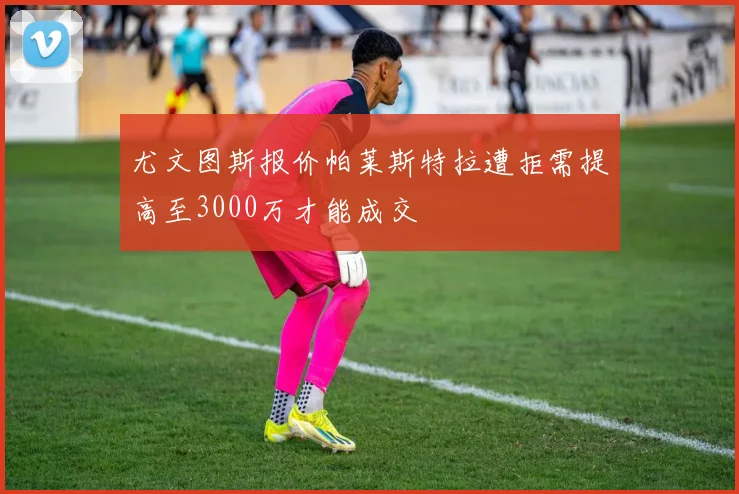 尤文图斯报价帕莱斯特拉遭拒需提高至3000万才能成交