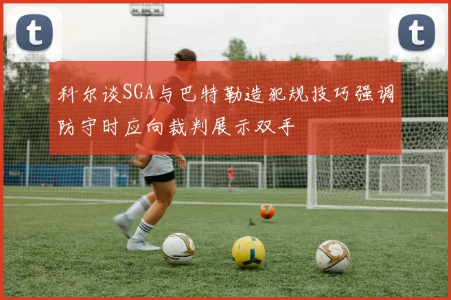 科尔谈SGA与巴特勒造犯规技巧强调防守时应向裁判展示双手