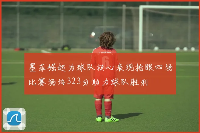 墨菲崛起为球队核心表现抢眼四场比赛场均323分助力球队胜利