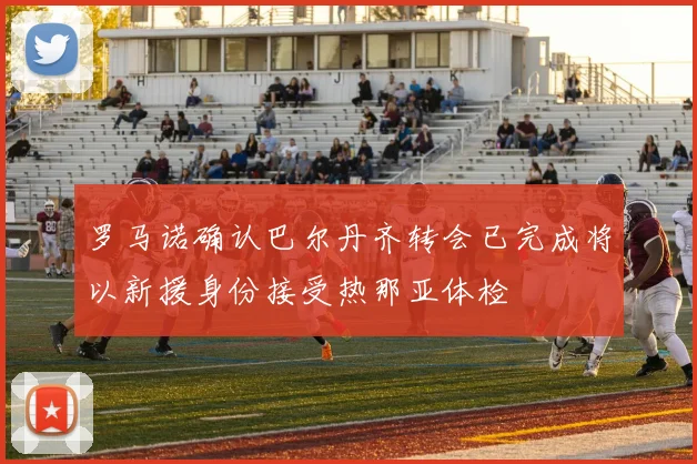 罗马诺确认巴尔丹齐转会已完成将以新援身份接受热那亚体检