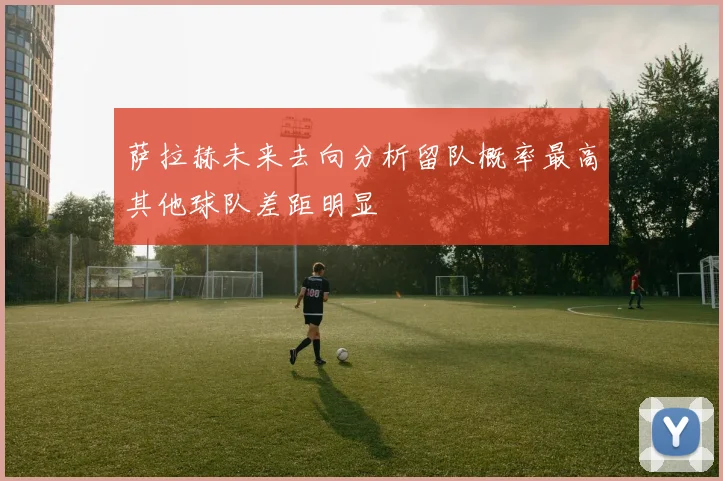 萨拉赫未来去向分析留队概率最高其他球队差距明显
