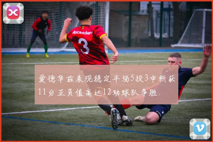 爱德华兹表现稳定半场5投3中斩获11分正负值高达12助球队争胜