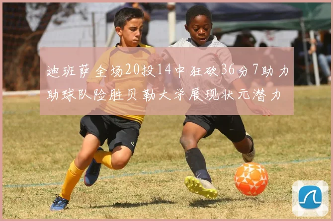 迪班萨全场20投14中狂砍36分7助力助球队险胜贝勒大学展现状元潜力