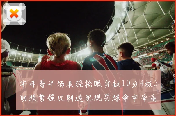 字母哥半场表现抢眼贡献10分4板5助频繁强攻制造犯规罚球命中率高