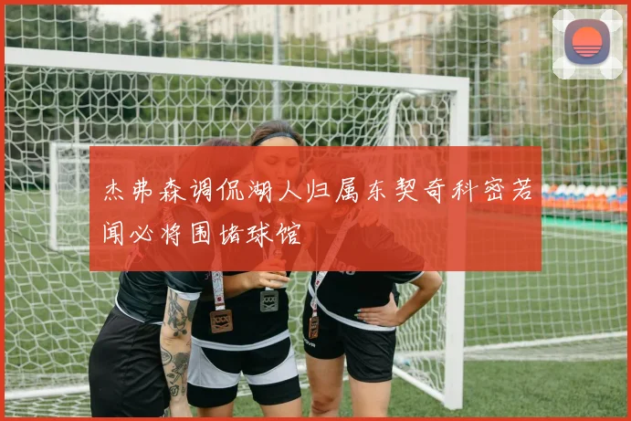 杰弗森调侃湖人归属东契奇科密若闻必将围堵球馆