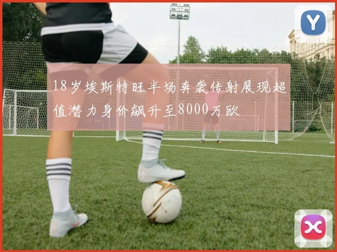 18岁埃斯特旺半场奔袭传射展现超值潜力身价飙升至8000万欧