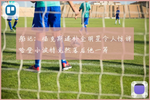 船记：福克斯递补全明星令人惊讶哈登小波特竟然落后他一筹