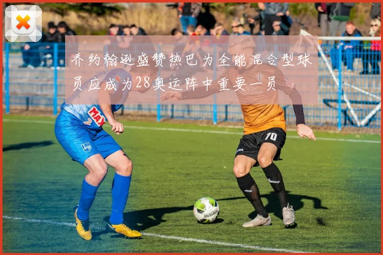 乔约翰逊盛赞热巴为全能混合型球员应成为28奥运阵中重要一员