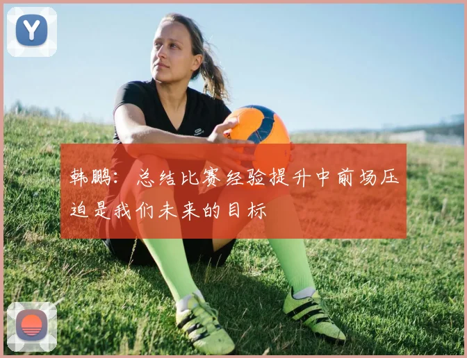 韩鹏：总结比赛经验提升中前场压迫是我们未来的目标