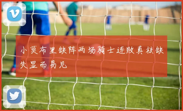 小莫布里缺阵两场骑士连败真核缺失显而易见