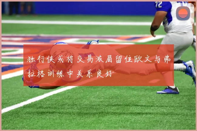 独行侠或将交易浓眉留住欧文与弗拉格训练中关系良好