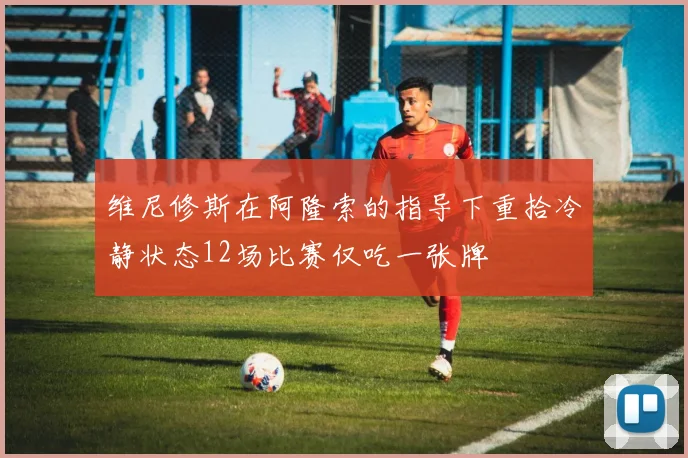 维尼修斯在阿隆索的指导下重拾冷静状态12场比赛仅吃一张牌
