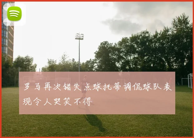 罗马再次错失点球托蒂调侃球队表现令人哭笑不得