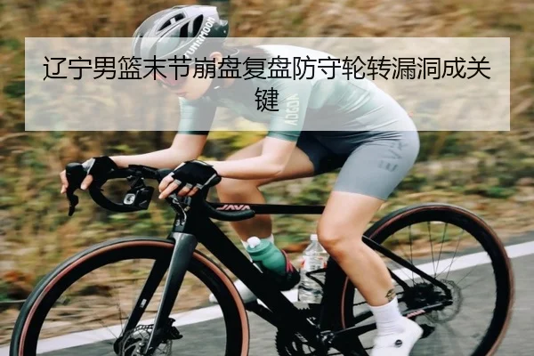 辽宁男篮末节崩盘复盘防守轮转漏洞成关键 - kaiyun